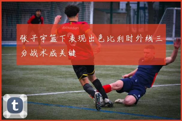 张子宇篮下表现出色比利时外线三分战术成关键