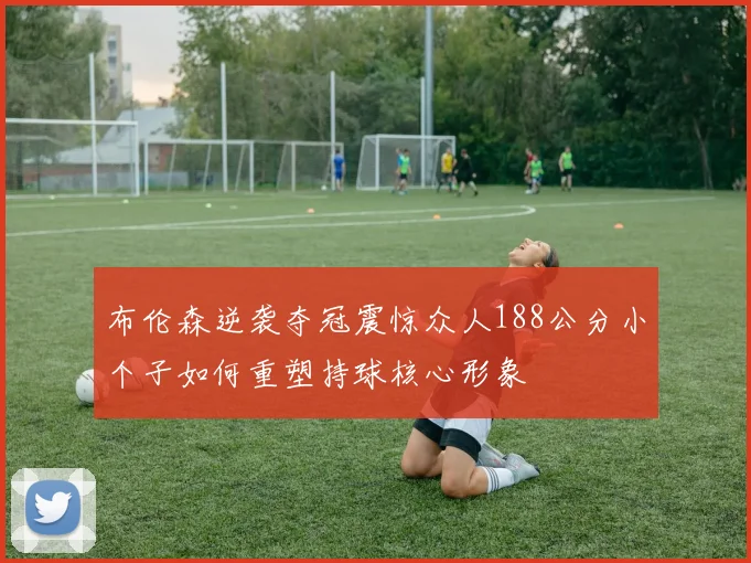 布伦森逆袭夺冠震惊众人188公分小个子如何重塑持球核心形象