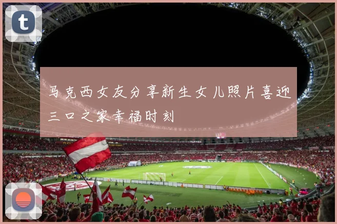 马克西女友分享新生女儿照片喜迎三口之家幸福时刻