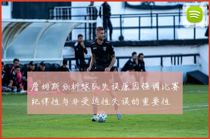 詹姆斯分析球队失误原因强调比赛纪律性与非受迫性失误的重要性