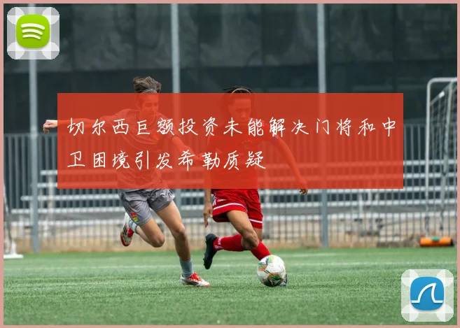 切尔西巨额投资未能解决门将和中卫困境引发希勒质疑