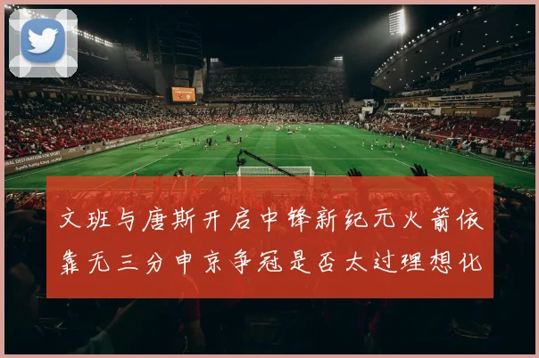 文班与唐斯开启中锋新纪元火箭依靠无三分申京争冠是否太过理想化