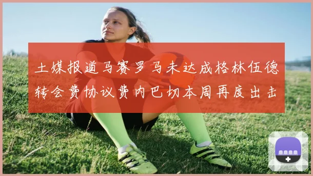 土媒报道马赛罗马未达成格林伍德转会费协议费内巴切本周再度出击