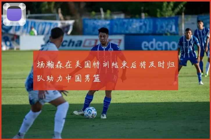 杨瀚森在美国特训结束后将及时归队助力中国男篮