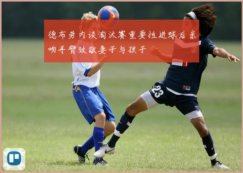 德布劳内谈淘汰赛重要性进球后亲吻手臂致敬妻子与孩子