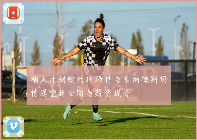 湖人计划续约斯玛特与肯纳德斯玛特渴望新合同与薪资提升