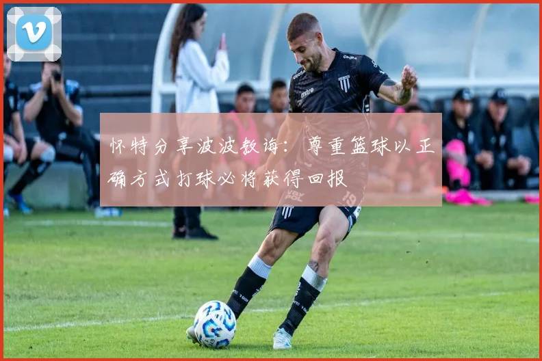 怀特分享波波教诲：尊重篮球以正确方式打球必将获得回报