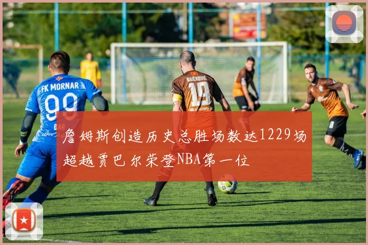 詹姆斯创造历史总胜场数达1229场超越贾巴尔荣登NBA第一位