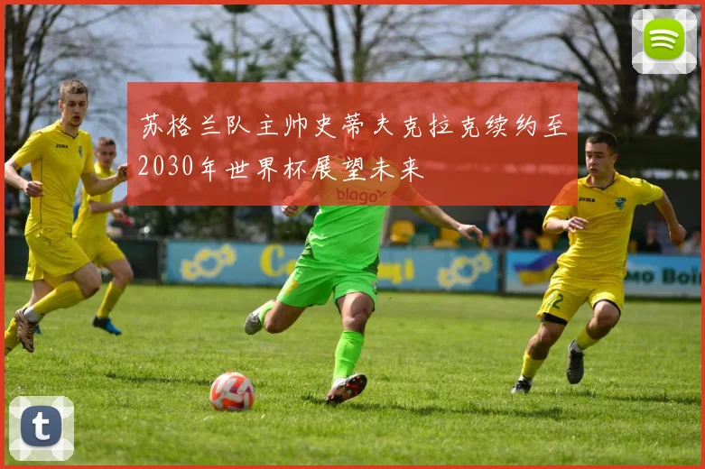 苏格兰队主帅史蒂夫克拉克续约至2030年世界杯展望未来