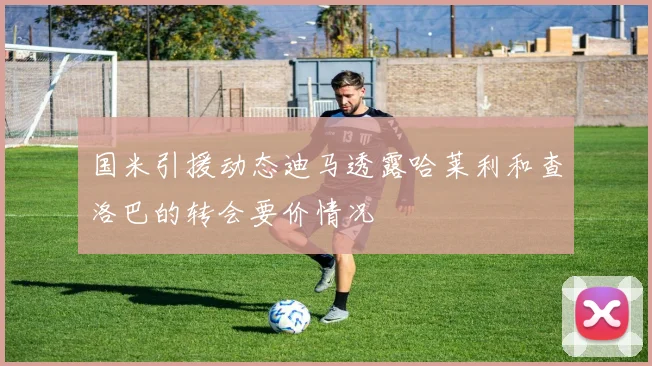 国米引援动态迪马透露哈莱利和查洛巴的转会要价情况