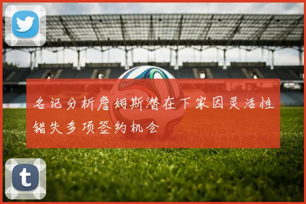 名记分析詹姆斯潜在下家因灵活性错失多项签约机会