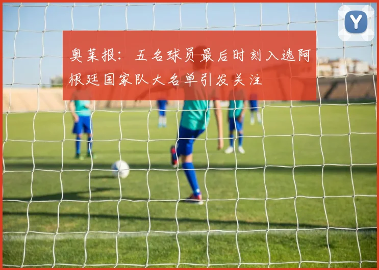 奥莱报：五名球员最后时刻入选阿根廷国家队大名单引发关注