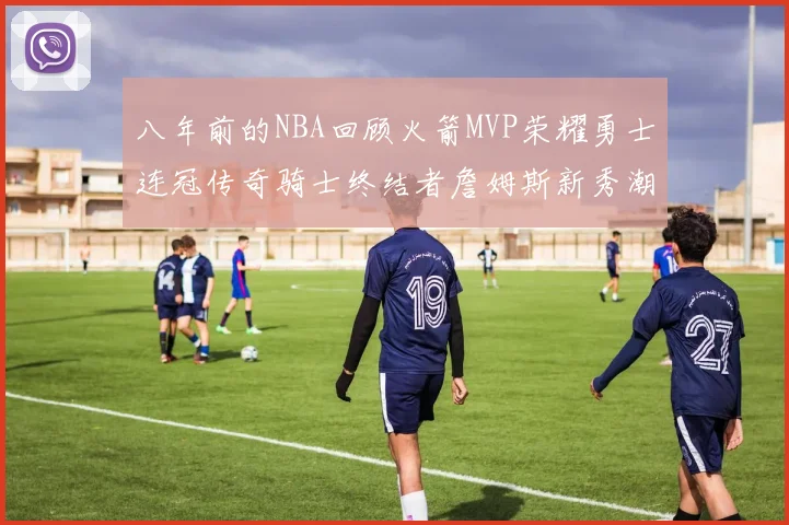 八年前的NBA回顾火箭MVP荣耀勇士连冠传奇骑士终结者詹姆斯新秀潮流涌动