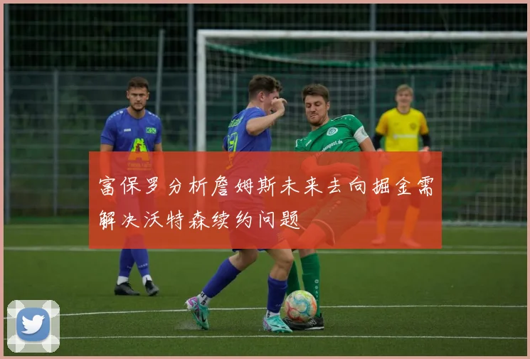 富保罗分析詹姆斯未来去向掘金需解决沃特森续约问题