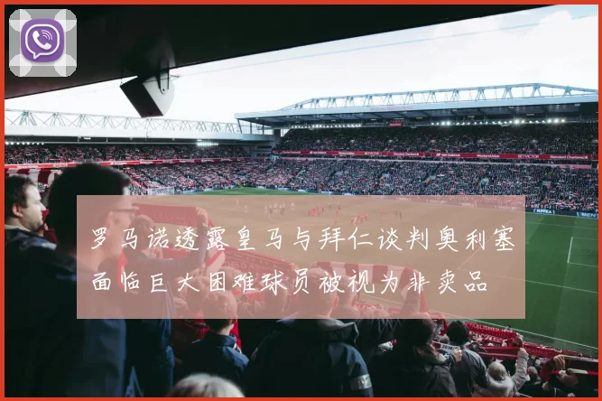 罗马诺透露皇马与拜仁谈判奥利塞面临巨大困难球员被视为非卖品