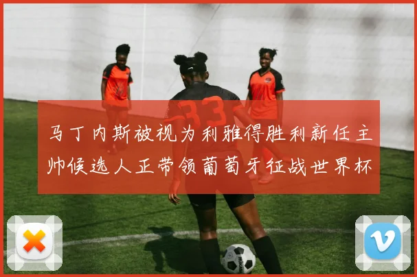 马丁内斯被视为利雅得胜利新任主帅候选人正带领葡萄牙征战世界杯