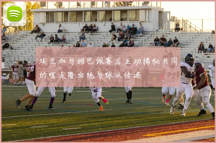 埃兰加与姆巴佩赛后互动揭秘共同的喀麦隆血统与球衣传递