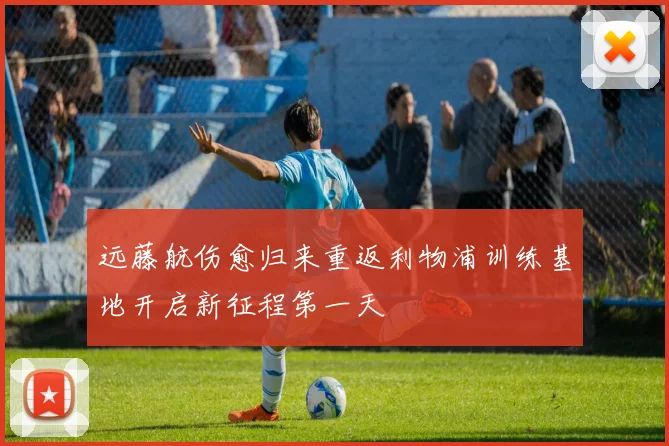 远藤航伤愈归来重返利物浦训练基地开启新征程第一天