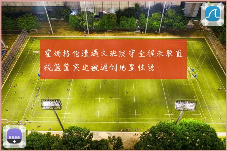 霍姆格伦遭遇文班防守全程未敢直视篮筐突进被逼倒地显怯场