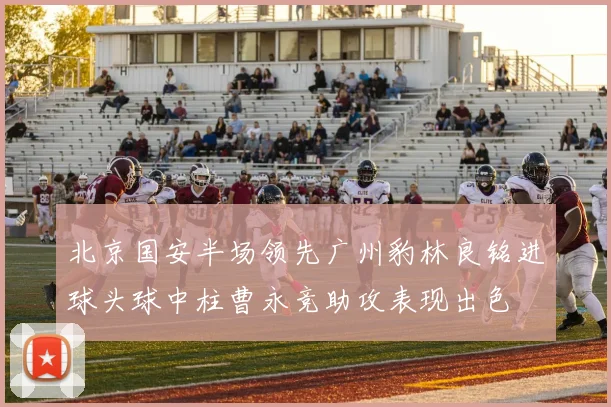 北京国安半场领先广州豹林良铭进球头球中柱曹永竞助攻表现出色
